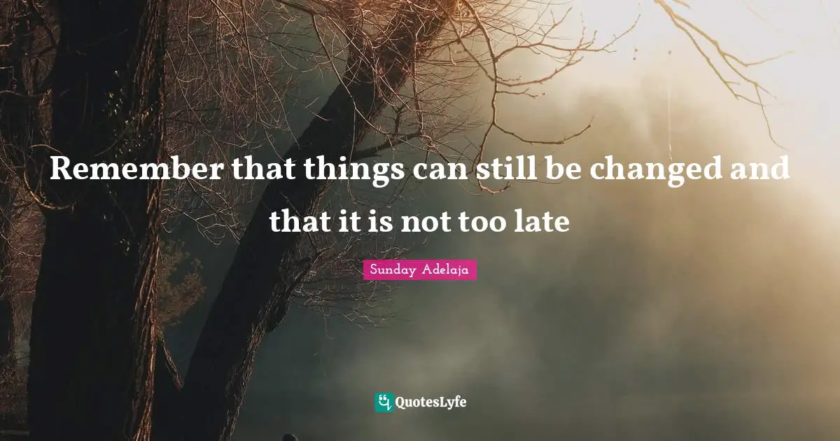 Remember that things can still be changed and that it is not too late