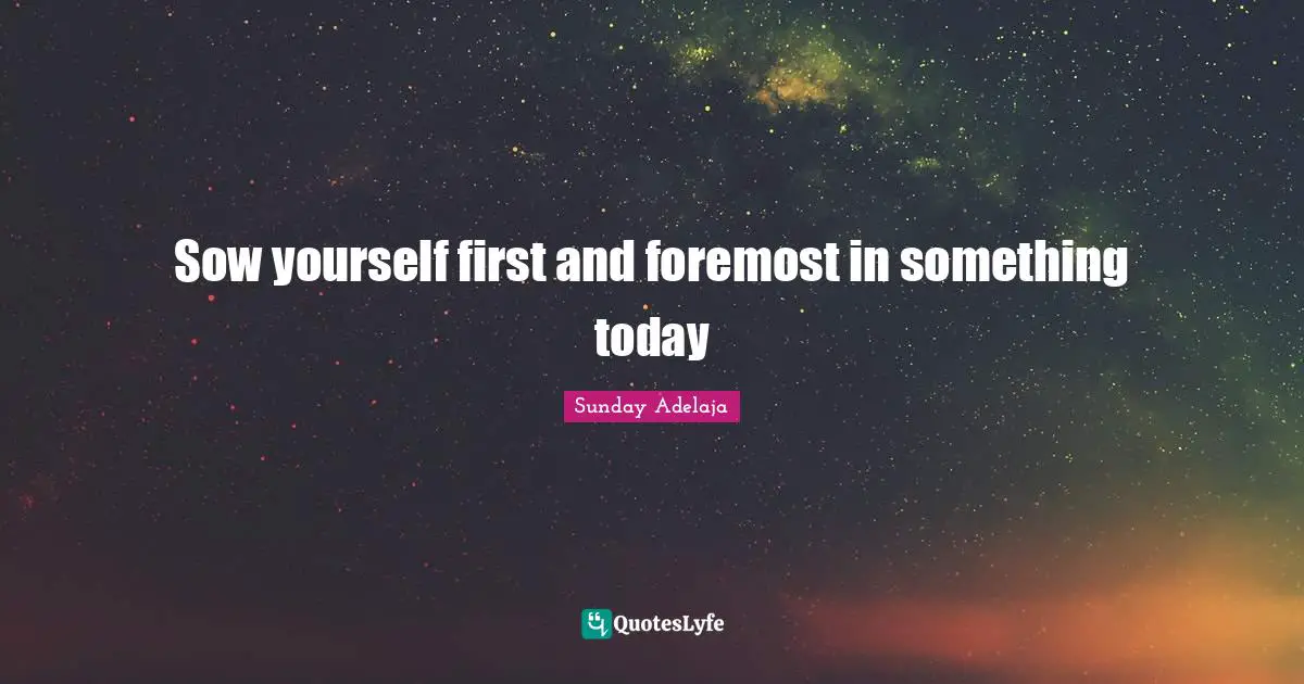 Sow yourself first and foremost in something today
