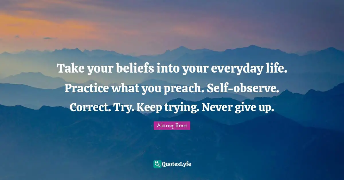 Take your beliefs into your everyday life. Practice what you preach. Self-observe. Correct. Try. Keep trying. Never give up.