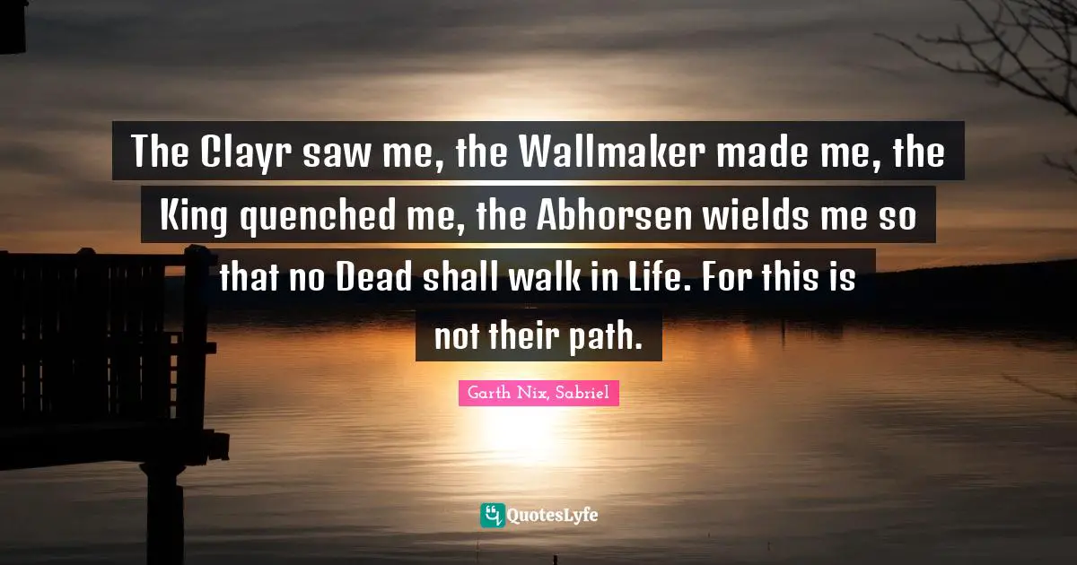 The Clayr saw me, the Wallmaker made me, the King quenched me, the Abhorsen wields me so that no Dead shall walk in Life. For this is not their path.