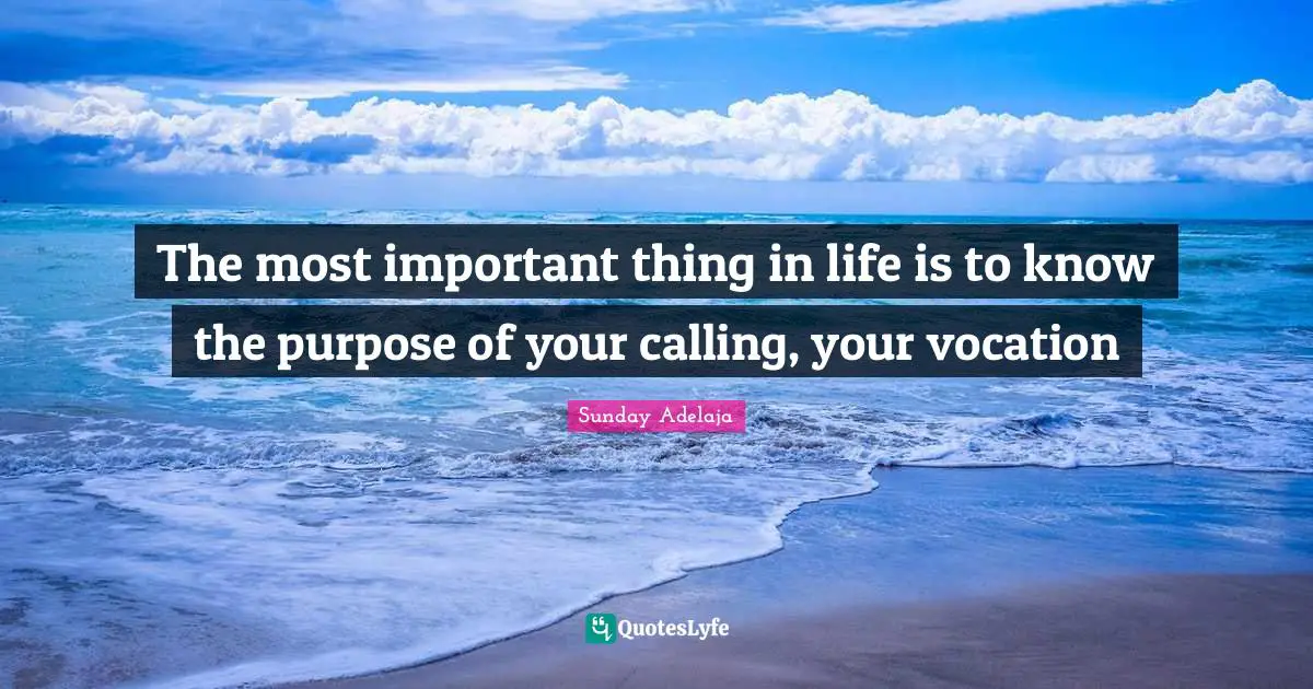 The most important thing in life is to know the purpose of your calling, your vocation