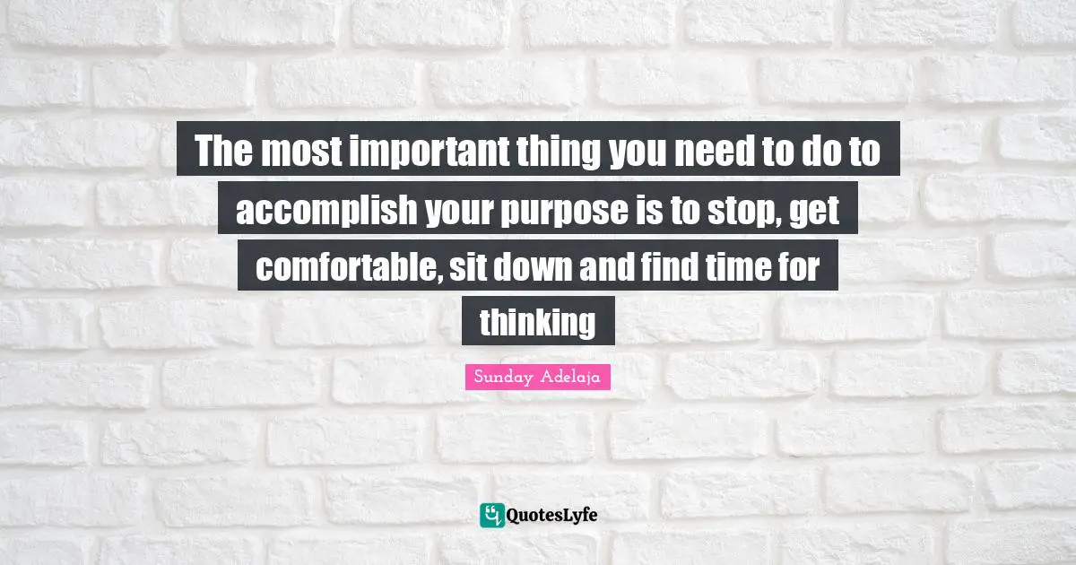 The most important thing you need to do to accomplish your purpose is to stop, get comfortable, sit down and find time for thinking