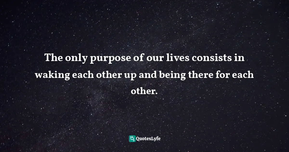 The only purpose of our lives consists in waking each other up and being there for each other.