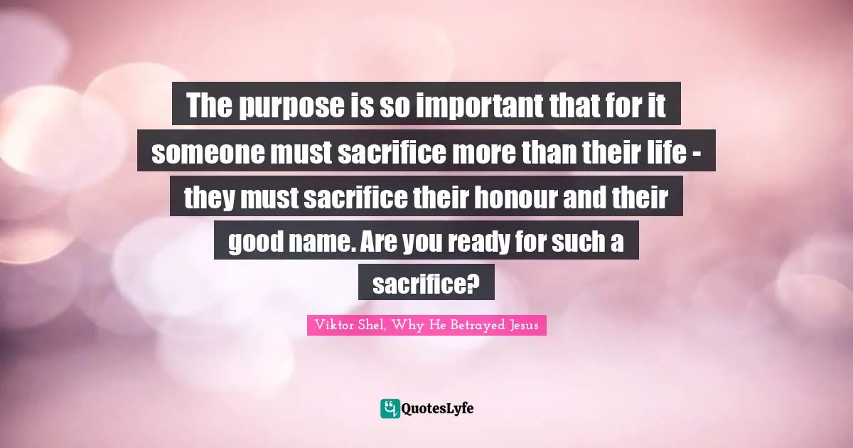 The purpose is so important that for it someone must sacrifice more than their life - they must sacrifice their honour and their good name. Are you ready for such a sacrifice?