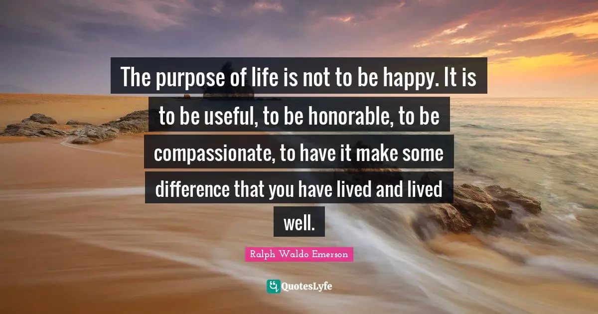 Ralph Waldo Emerson Quotes: The purpose of life is not to be happy. It is to be useful, to be honorable, to be compassionate, to have it make some difference that you have lived and lived well.