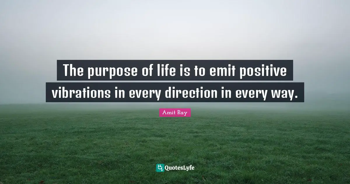 The purpose of life is to emit positive vibrations in every direction in every way.