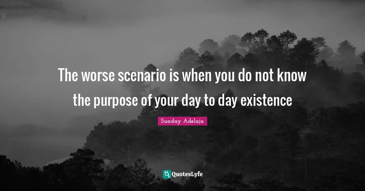 The worse scenario is when you do not know the purpose of your day to day existence