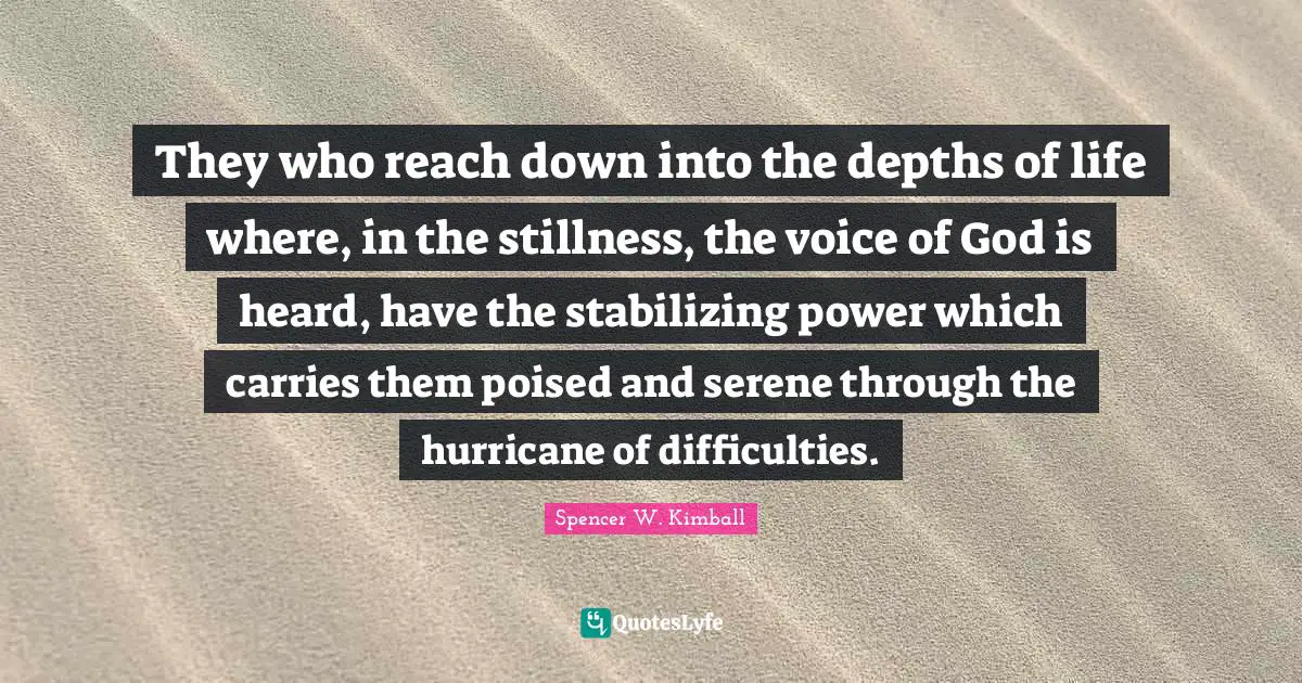 They who reach down into the depths of life where, in the stillness, the voice of God is heard, have the stabilizing power which carries them poised and serene through the hurricane of difficulties.