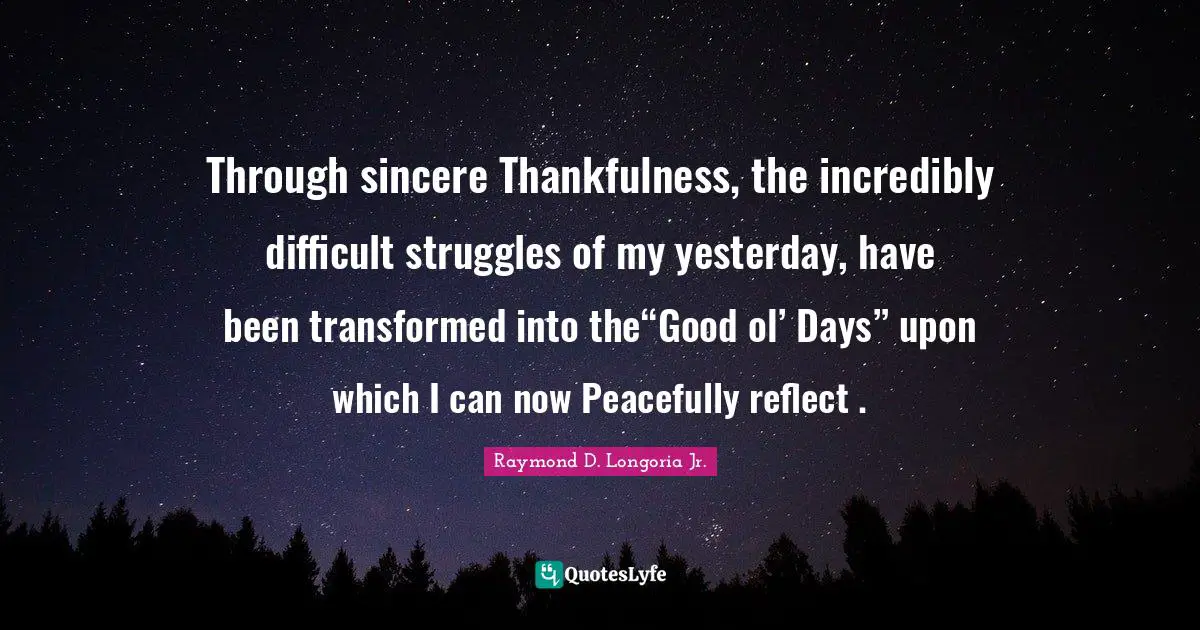 Through sincere Thankfulness, the incredibly difficult struggles of my yesterday, have been transformed into the“Good ol’ Days” upon which I can now Peacefully reflect .