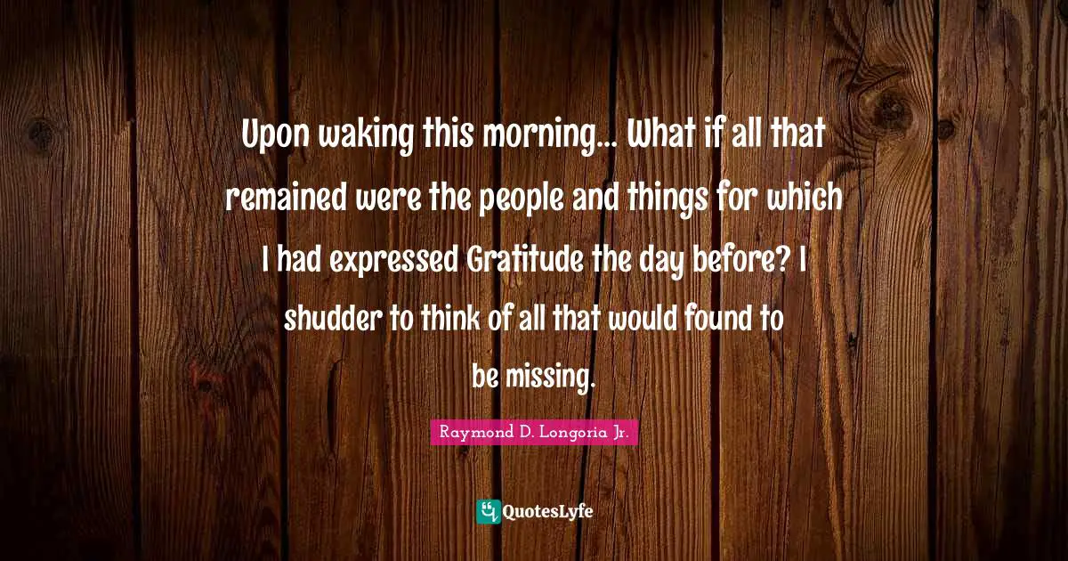 Upon waking this morning… What if all that remained were the people and things for which I had expressed Gratitude the day before? I shudder to think of all that would found to be missing.