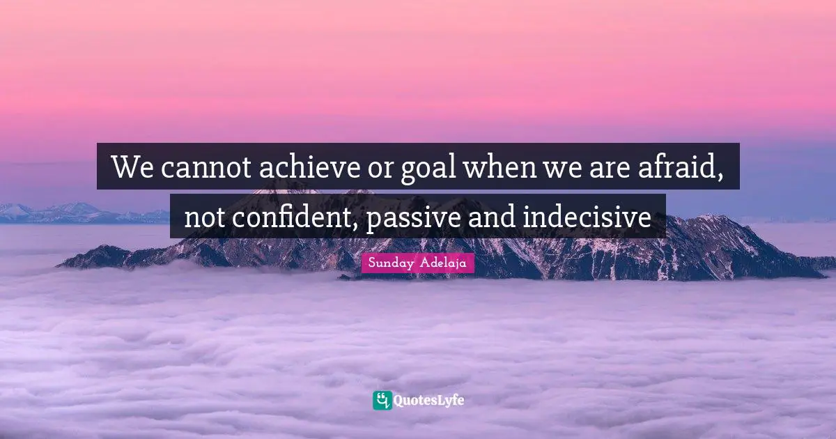 We cannot achieve or goal when we are afraid, not confident, passive and indecisive