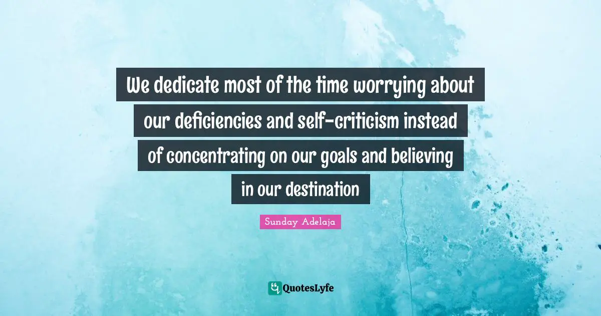 We dedicate most of the time worrying about our deficiencies and self-criticism instead of concentrating on our goals and believing in our destination