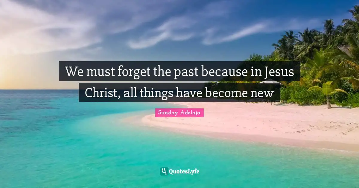 Sunday Adelaja Quotes: We must forget the past because in Jesus Christ, all things have become new