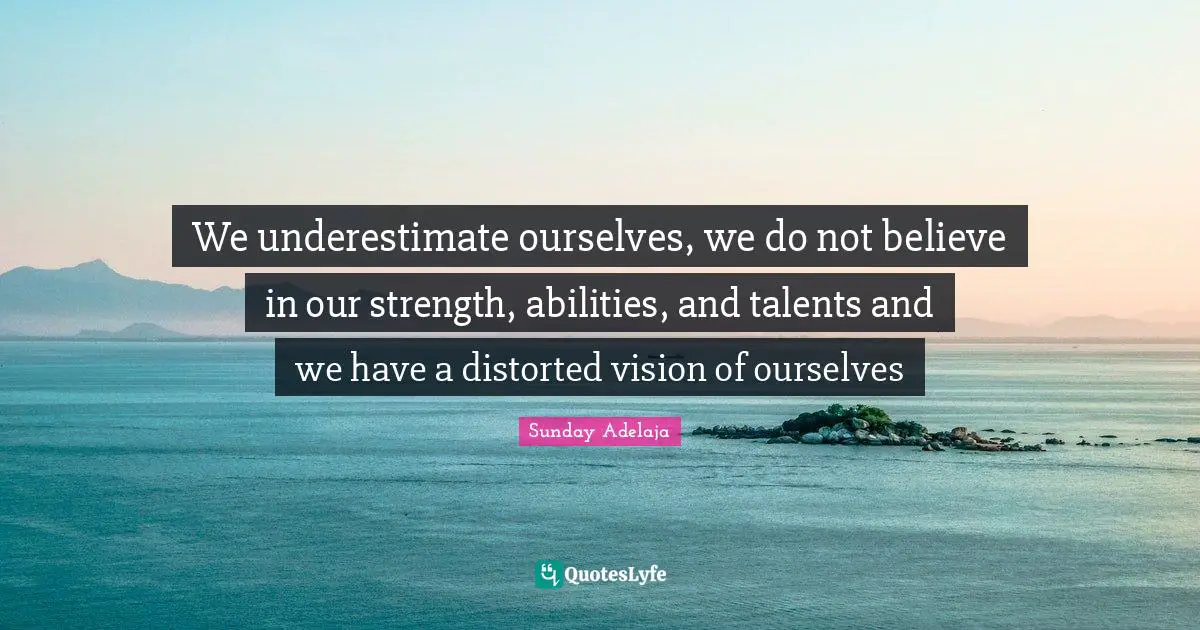 We underestimate ourselves, we do not believe in our strength, abilities, and talents and we have a distorted vision of ourselves