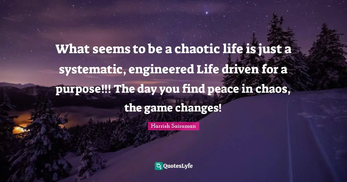 What seems to be a chaotic life is just a systematic, engineered Life driven for a purpose!!! The day you find peace in chaos, the game changes!