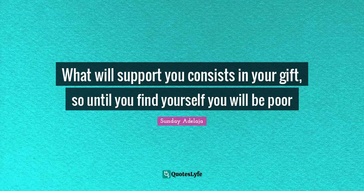 What will support you consists in your gift, so until you find yourself you will be poor