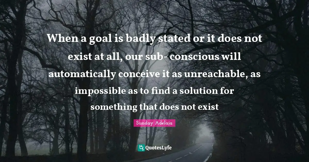 When a goal is badly stated or it does not exist at all, our sub- conscious will automatically conceive it as unreachable, as impossible as to find a solution for something that does not exist