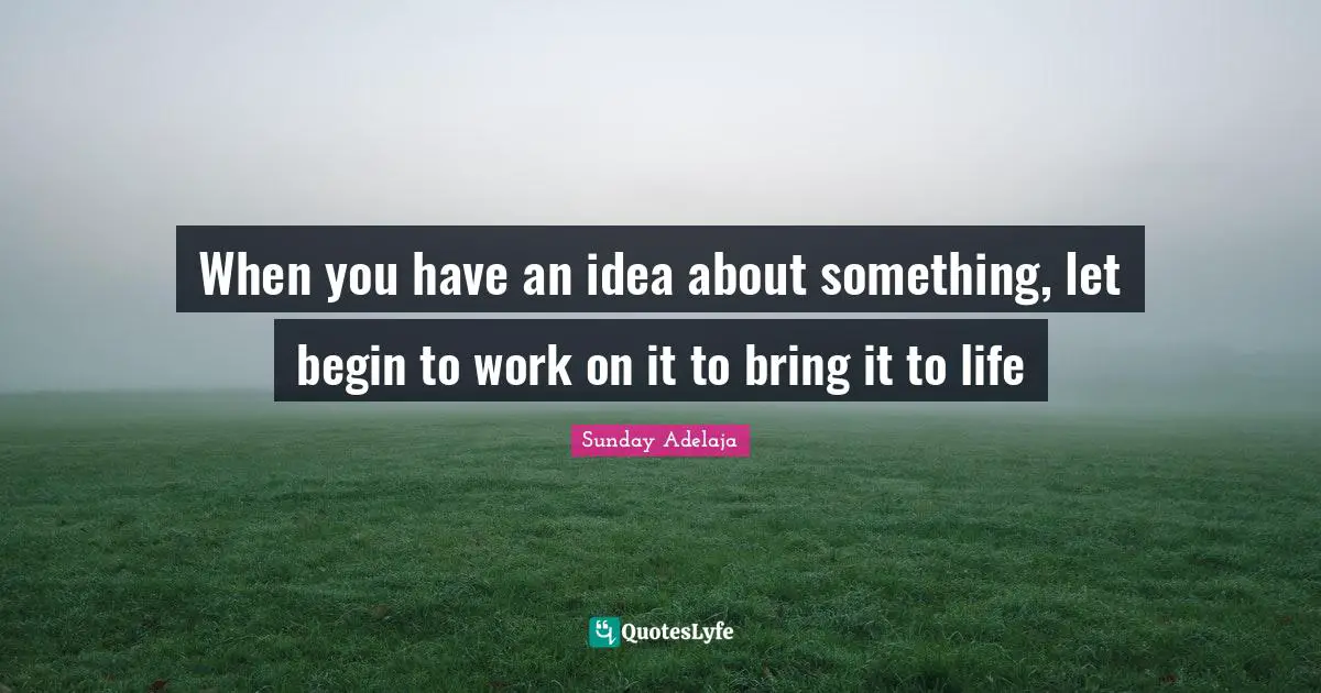 When you have an idea about something, let begin to work on it to bring it to life