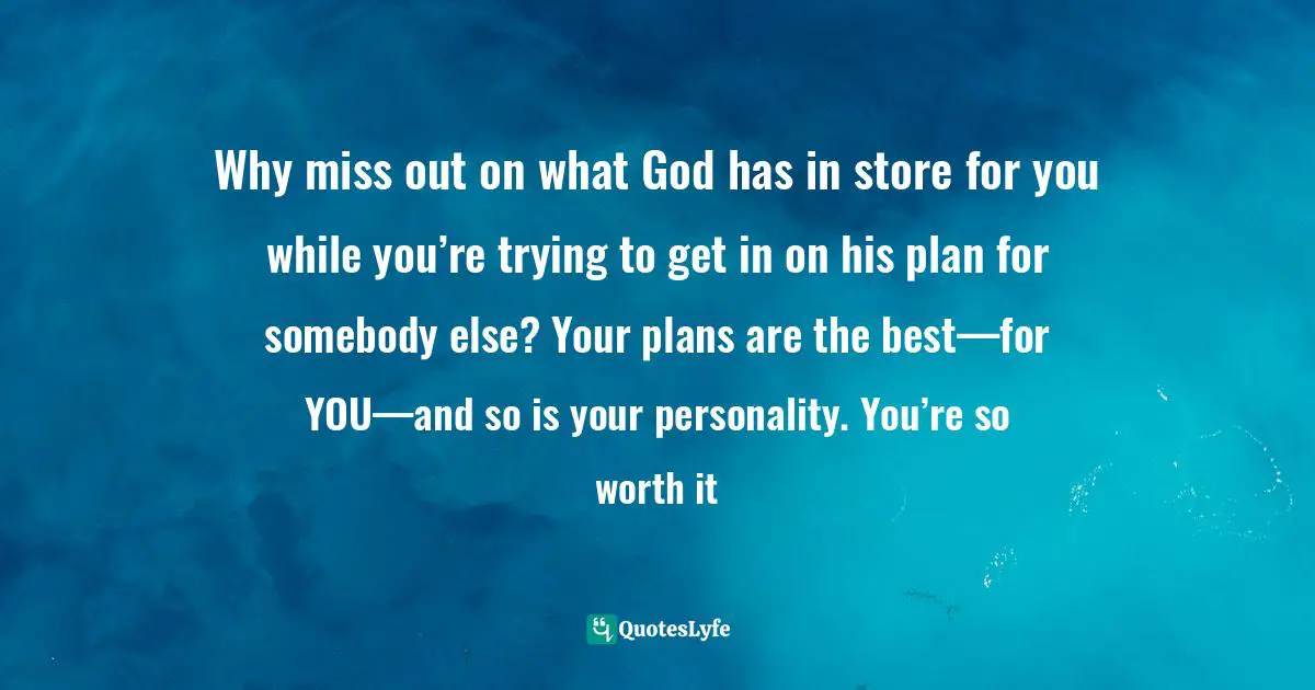 Why miss out on what God has in store for you while you’re trying to get in on his plan for somebody else? Your plans are the best—for YOU—and so is your personality. You’re so worth it