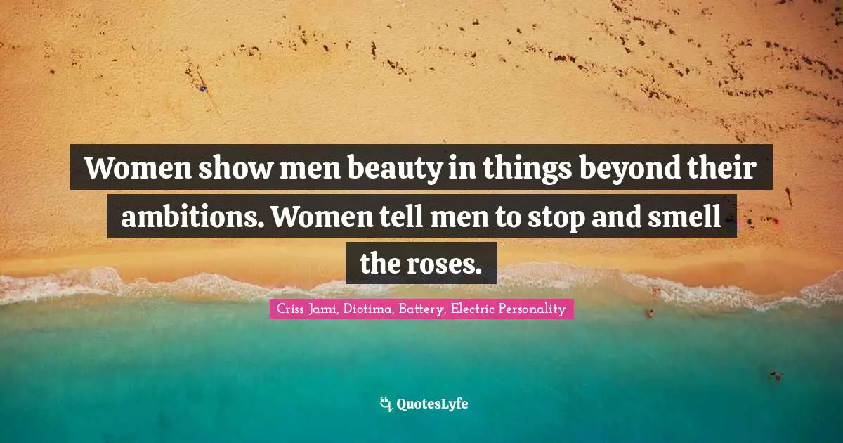 Women show men beauty in things beyond their ambitions. Women tell men to stop and smell the roses.