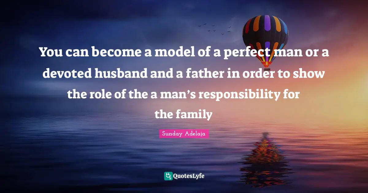 You can become a model of a perfect man or a devoted husband and a father in order to show the role of the a man’s responsibility for the family