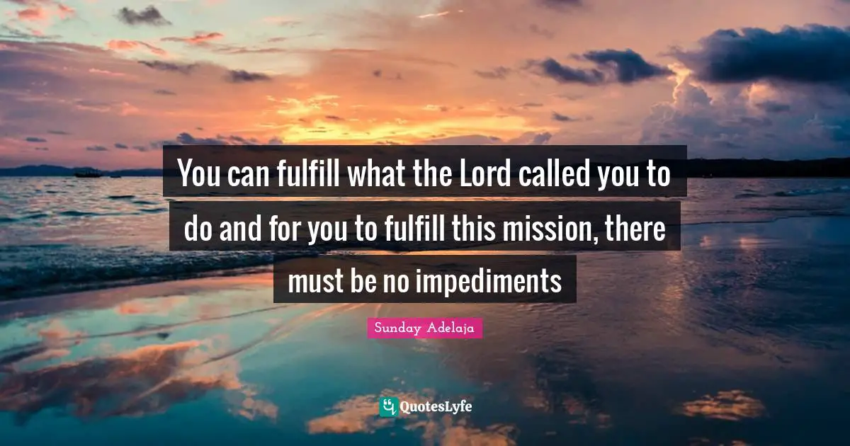 You can fulfill what the Lord called you to do and for you to fulfill this mission, there must be no impediments
