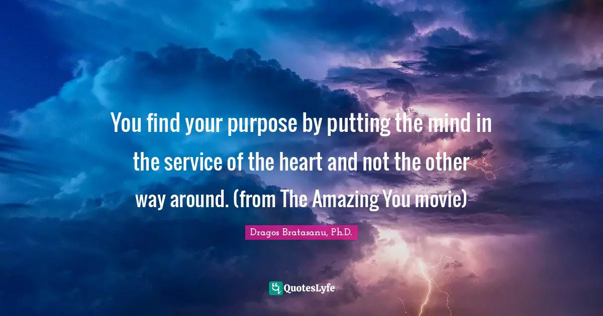 Dragos Bratasanu, Ph.D. Quotes: "You find your purpose by putting the mind in the service of the heart and not the other way around. (from The Amazing You movie)"