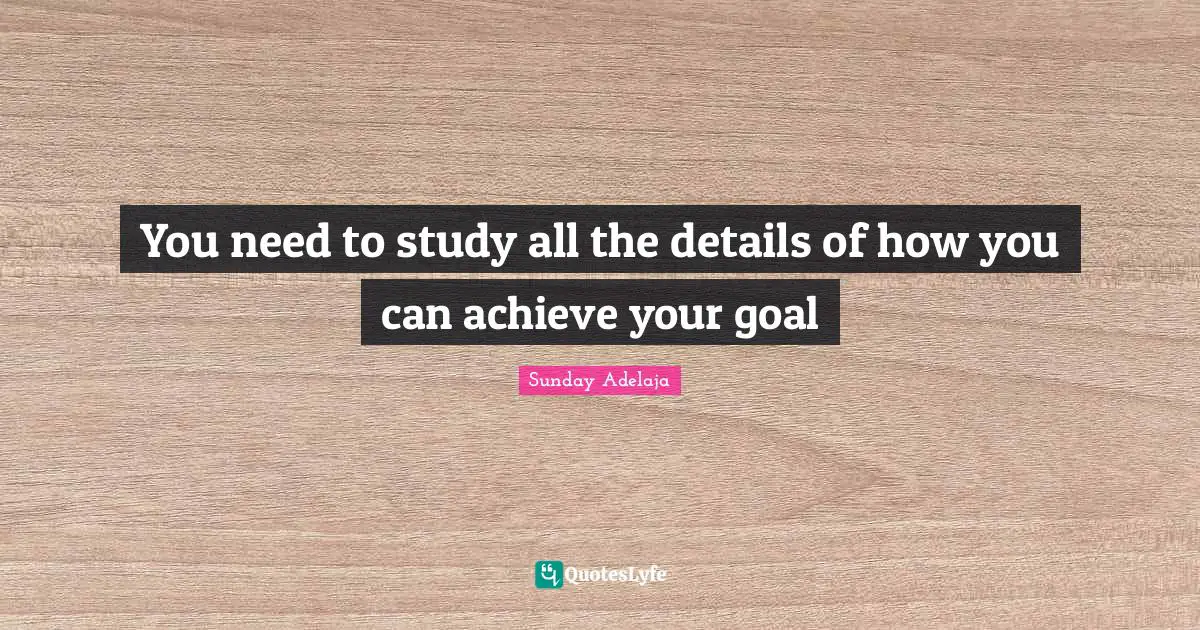 You need to study all the details of how you can achieve your goal
