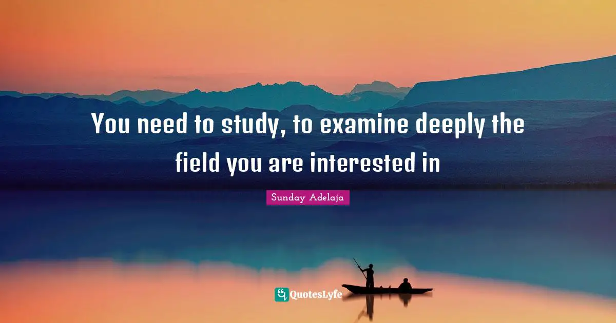 You need to study, to examine deeply the field you are interested in