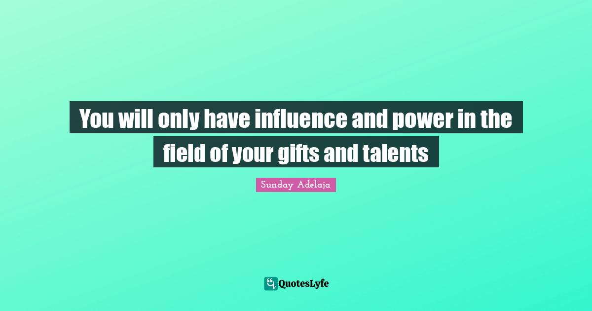 You will only have influence and power in the field of your gifts and talents