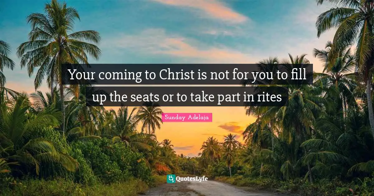 Your coming to Christ is not for you to fill up the seats or to take part in rites