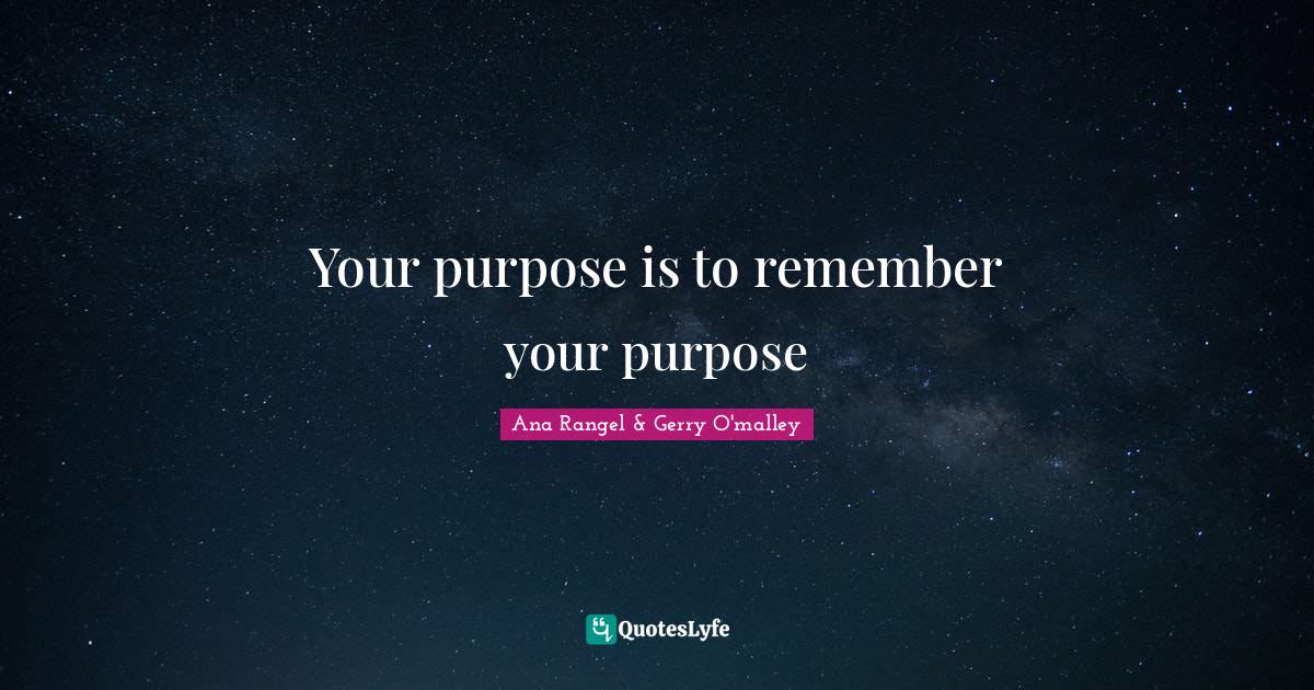 Your purpose is to remember your purpose... Quote by Ana Rangel & Gerry O'malley QuotesLyfe