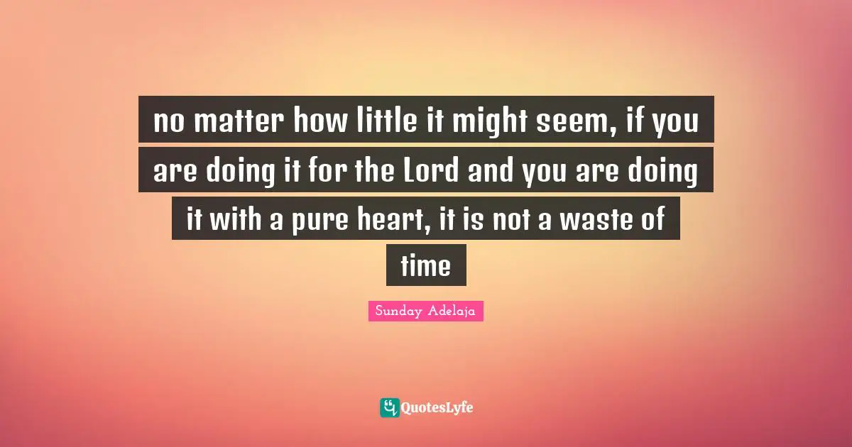 no matter how little it might seem, if you are doing it for the Lord and you are doing it with a pure heart, it is not a waste of time
