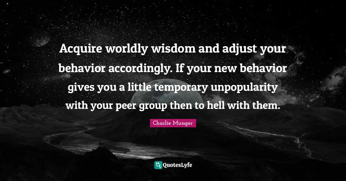 Worldly Wisdom Quotes: "Acquire worldly wisdom and adjust your behavior accordingly. If your new behavior gives you a little temporary unpopularity with your peer group then to hell with them."