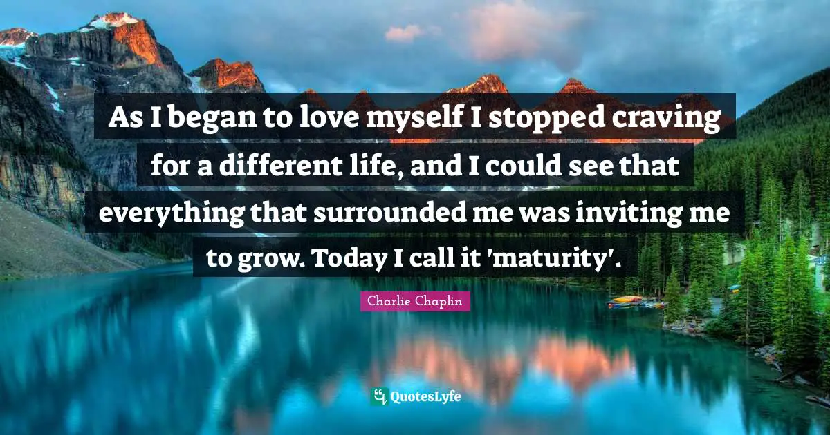 As I began to love myself I stopped craving for a different life, and I could see that everything that surrounded me was inviting me to grow. Today I call it 'maturity'.