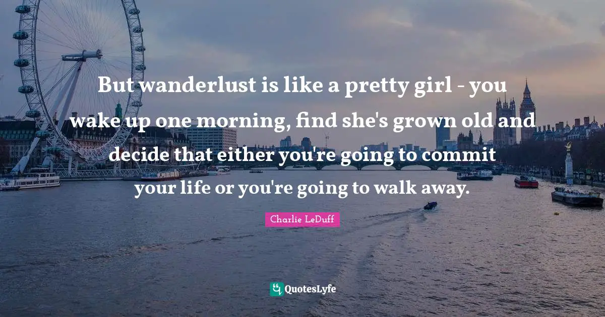 But wanderlust is like a pretty girl - you wake up one morning, find she's grown old and decide that either you're going to commit your life or you're going to walk away.