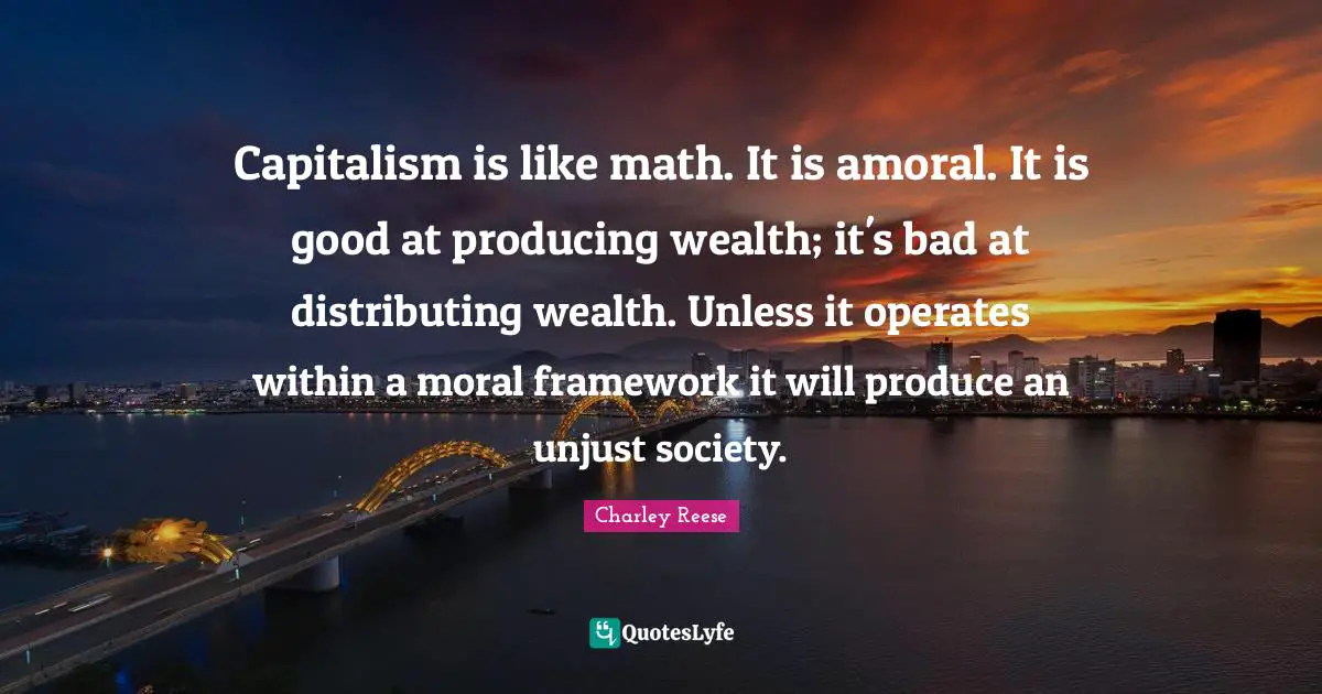 Capitalism is like math. It is amoral. It is good at producing wealth; it's bad at distributing wealth. Unless it operates within a moral framework it will produce an unjust society.