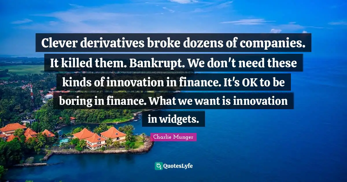 Charlie Munger Quotes: Clever derivatives broke dozens of companies. It killed them. Bankrupt. We don't need these kinds of innovation in finance. It's OK to be boring in finance. What we want is innovation in widgets.