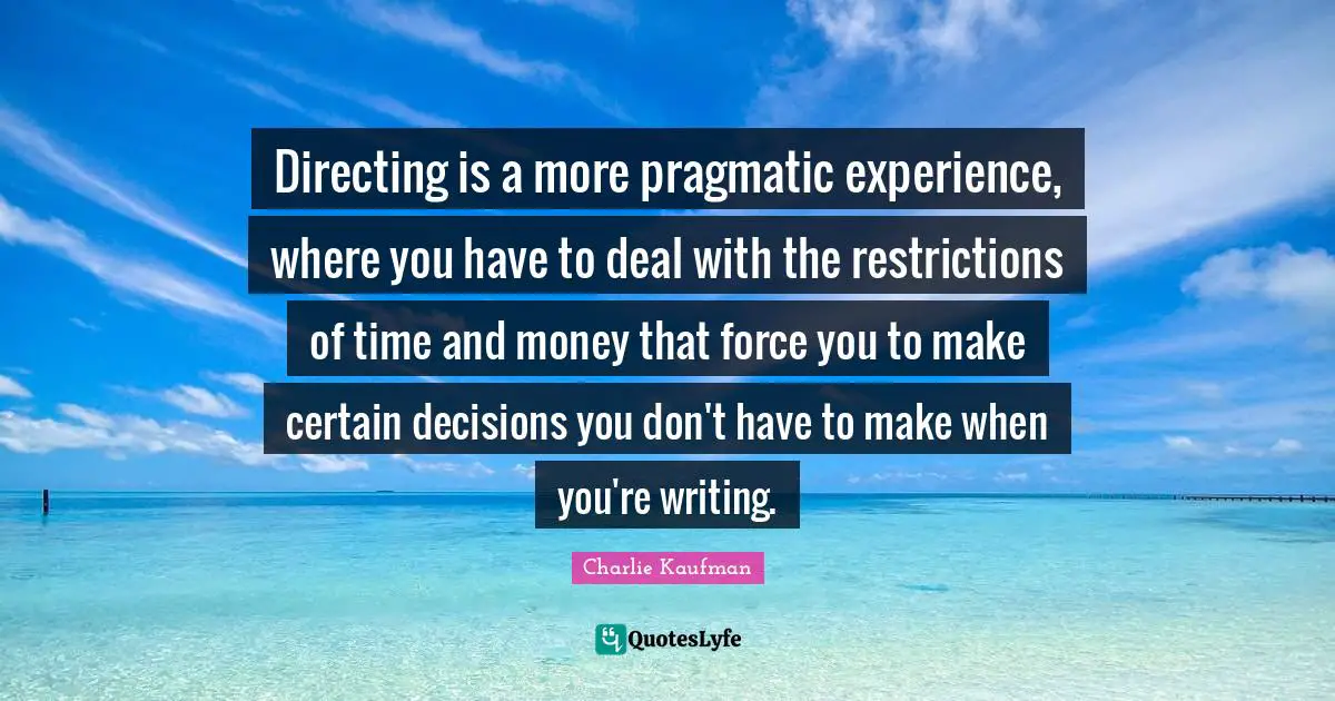 Directing is a more pragmatic experience, where you have to deal with the restrictions of time and money that force you to make certain decisions you don't have to make when you're writing.