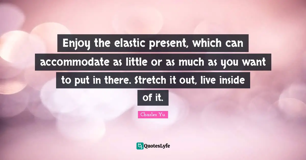 Enjoy the elastic present, which can accommodate as little or as much as you want to put in there. Stretch it out, live inside of it.