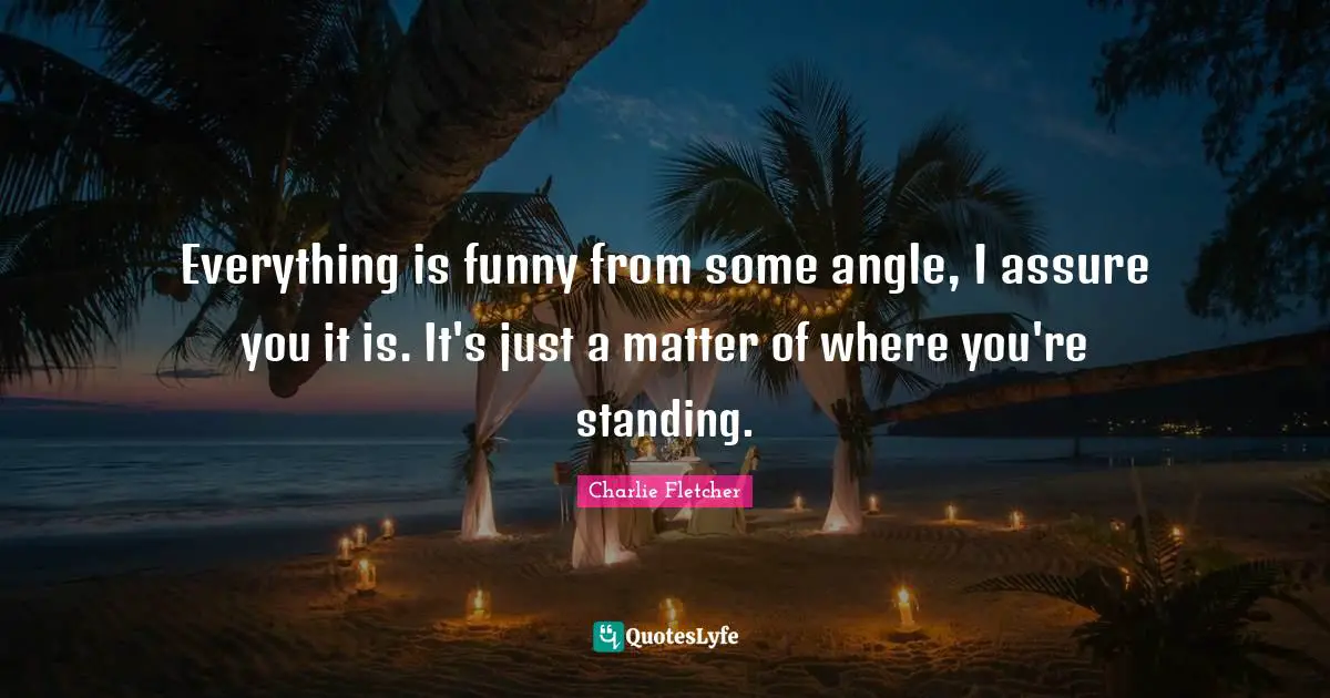 Everything is funny from some angle, I assure you it is. It's just a matter of where you're standing.
