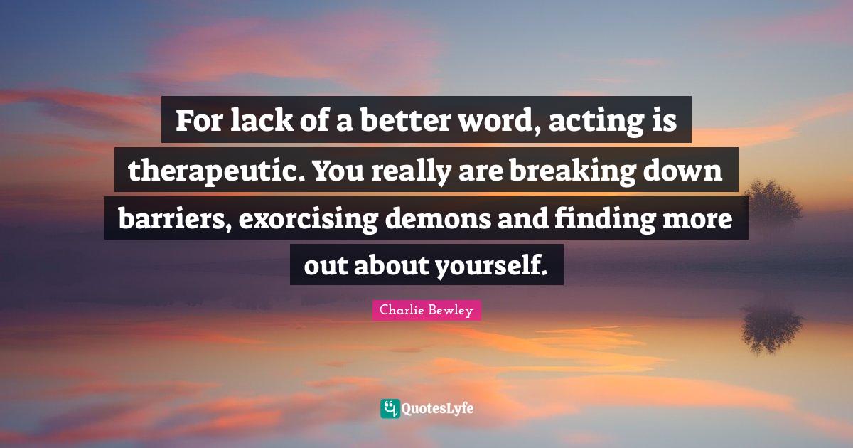 For lack of a better word, acting is therapeutic. You really are break