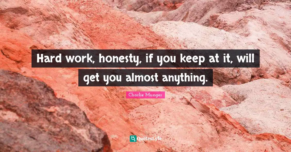 Hard work, honesty, if you keep at it, will get you almost anything.