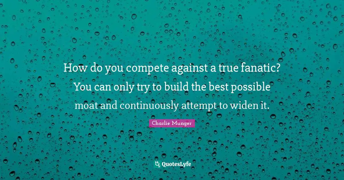How do you compete against a true fanatic? You can only try to build the best possible moat and continuously attempt to widen it.