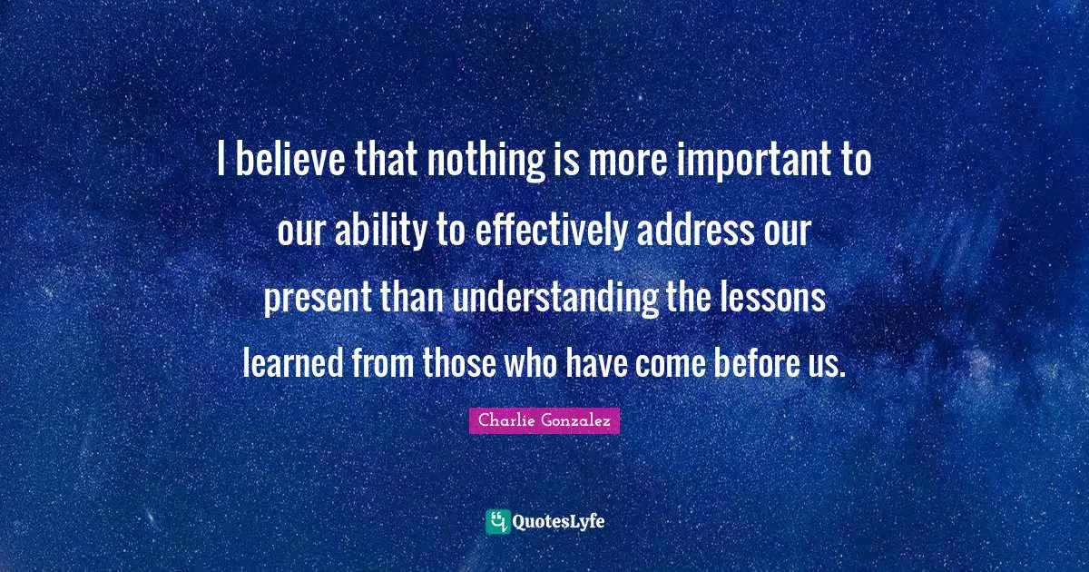 I believe that nothing is more important to our ability to effectively address our present than understanding the lessons learned from those who have come before us.