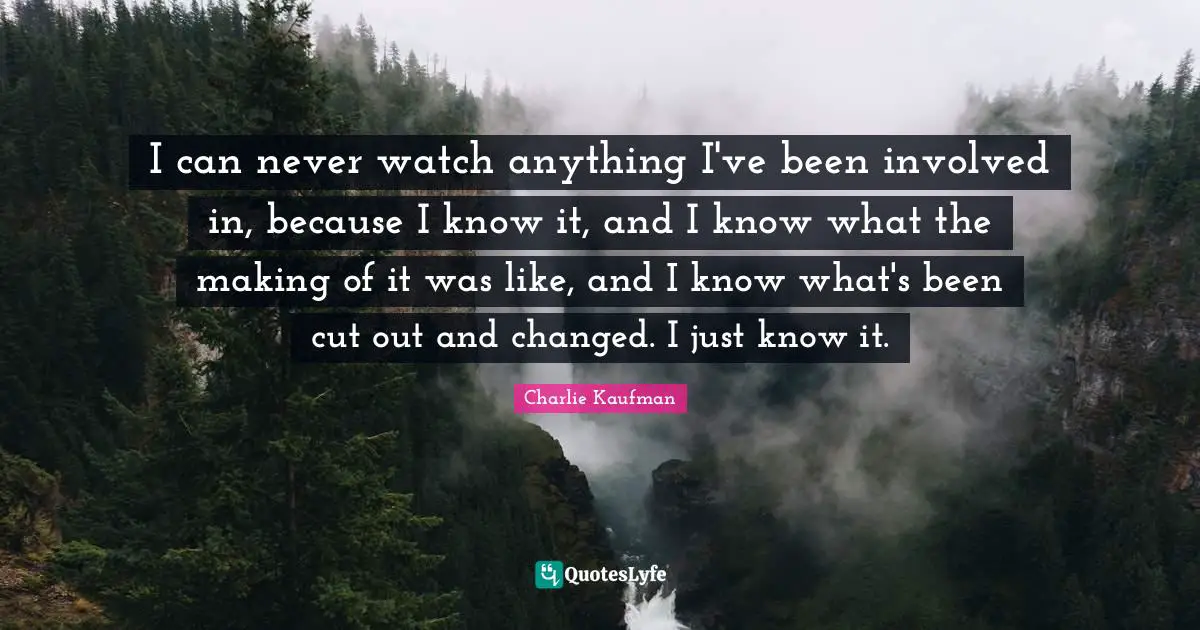 I can never watch anything I've been involved in, because I know it, and I know what the making of it was like, and I know what's been cut out and changed. I just know it.