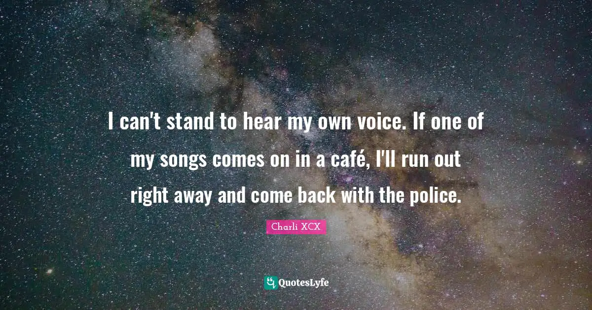 I can't stand to hear my own voice. If one of my songs comes on in a café, I'll run out right away and come back with the police.