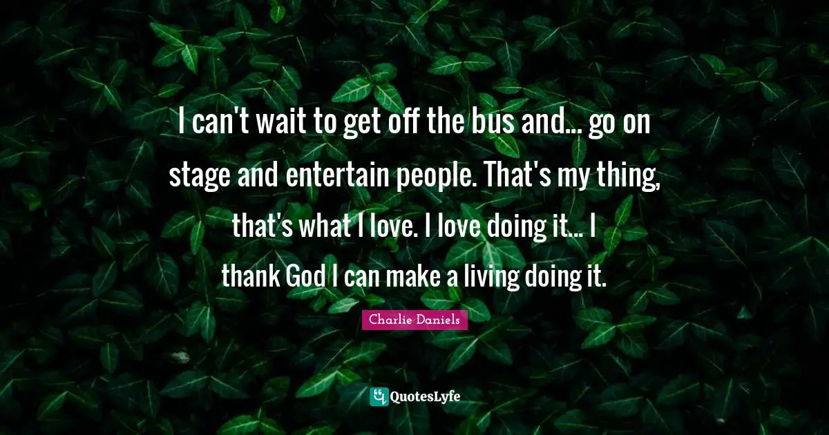 I can't wait to get off the bus and... go on stage and entertain people. That's my thing, that's what I love. I love doing it... I thank God I can make a living doing it.