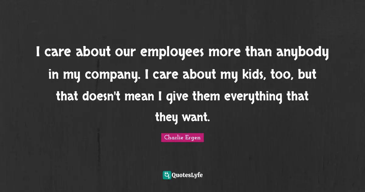 I care about our employees more than anybody in my company. I care about my kids, too, but that doesn't mean I give them everything that they want.