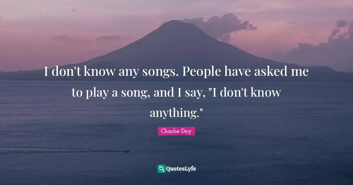 I don't know any songs. People have asked me to play a song, and I say, "I don't know anything."